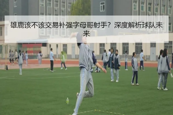 雄鹿该不该交易补强字母哥射手？深度解析球队未来