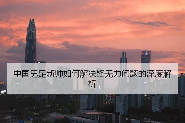 中国男足新帅如何解决锋无力问题的深度解析