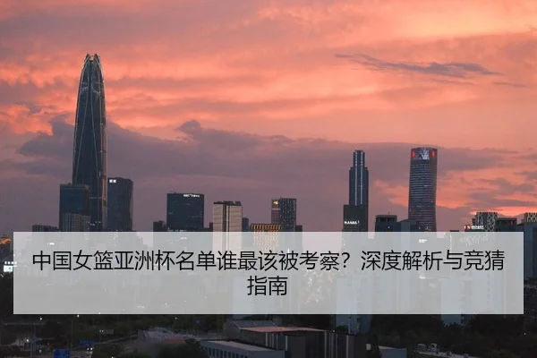 中国女篮亚洲杯名单谁最该被考察？深度解析与竞猜指南