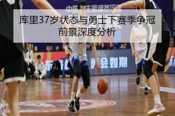 库里37岁状态与勇士下赛季争冠前景深度分析