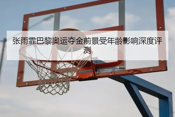 张雨霏巴黎奥运夺金前景受年龄影响深度评测